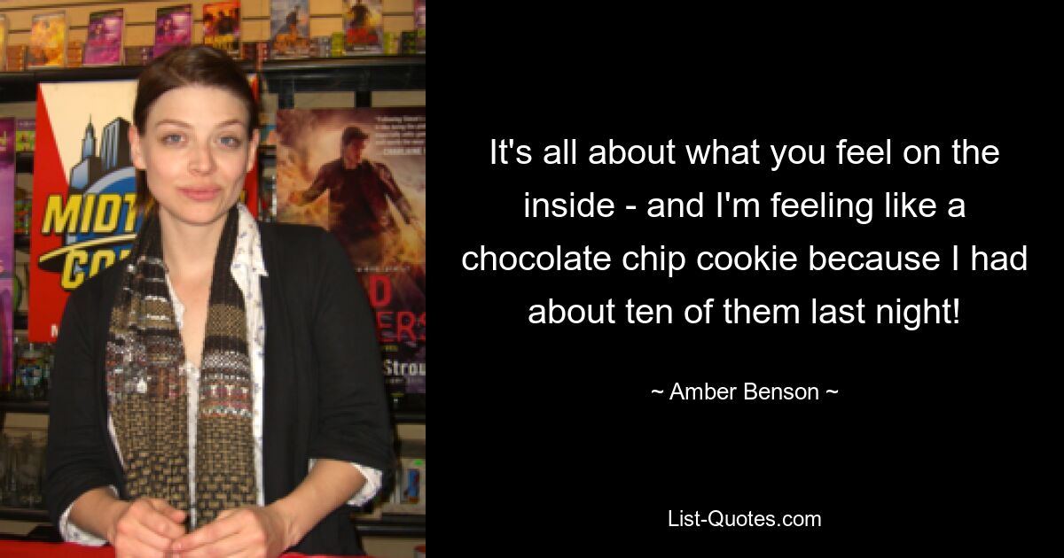 It's all about what you feel on the inside - and I'm feeling like a chocolate chip cookie because I had about ten of them last night! — © Amber Benson