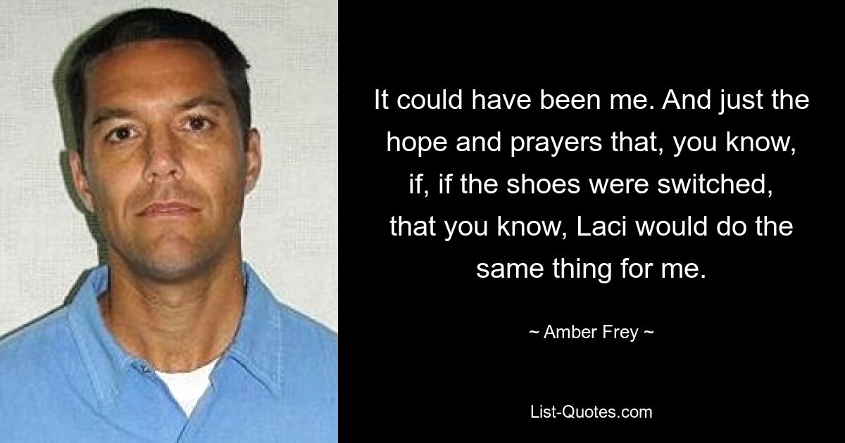 It could have been me. And just the hope and prayers that, you know, if, if the shoes were switched, that you know, Laci would do the same thing for me. — © Amber Frey