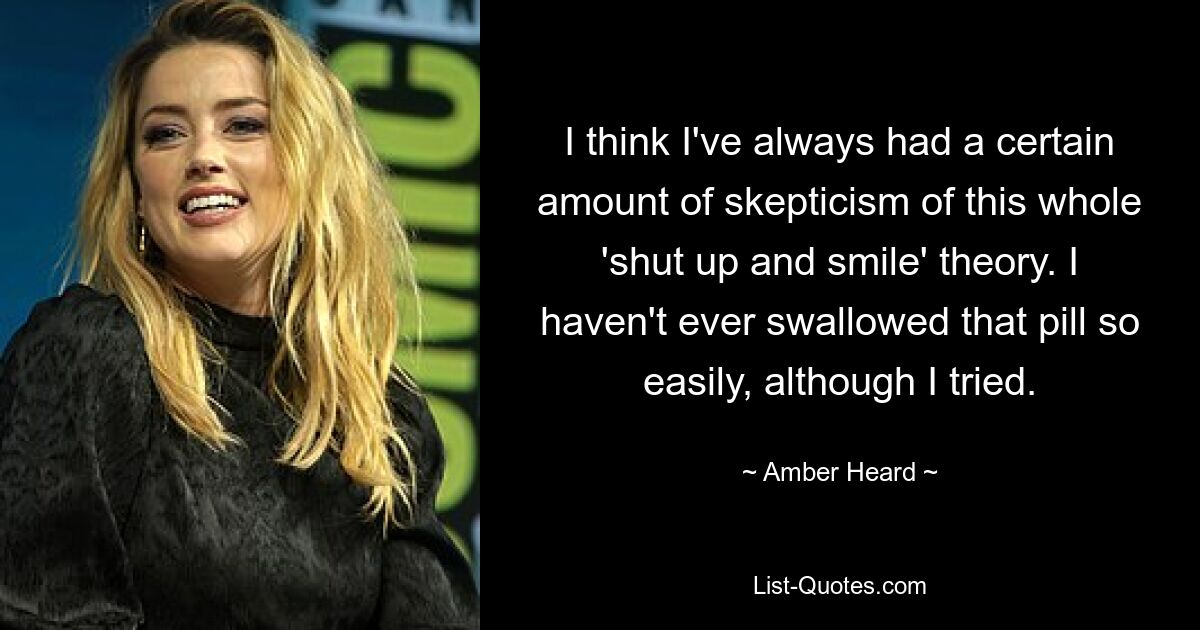 I think I've always had a certain amount of skepticism of this whole 'shut up and smile' theory. I haven't ever swallowed that pill so easily, although I tried. — © Amber Heard