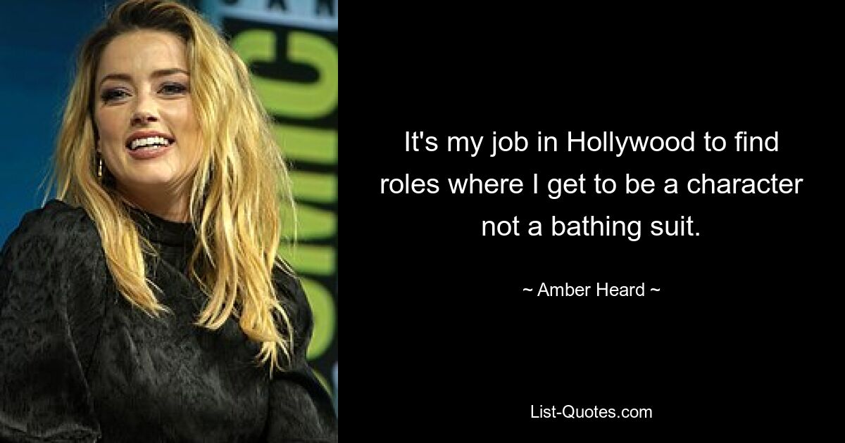 It's my job in Hollywood to find roles where I get to be a character not a bathing suit. — © Amber Heard