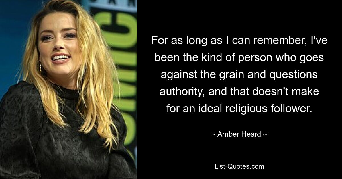 For as long as I can remember, I've been the kind of person who goes against the grain and questions authority, and that doesn't make for an ideal religious follower. — © Amber Heard