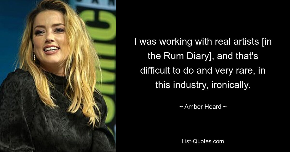 I was working with real artists [in the Rum Diary], and that's difficult to do and very rare, in this industry, ironically. — © Amber Heard