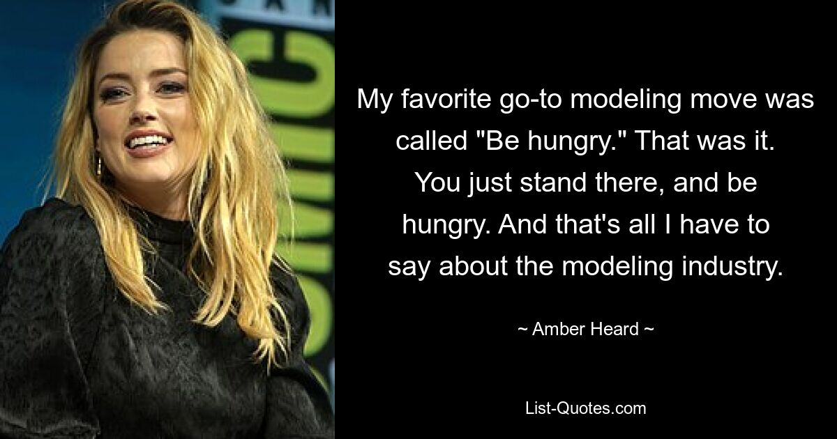 My favorite go-to modeling move was called "Be hungry." That was it. You just stand there, and be hungry. And that's all I have to say about the modeling industry. — © Amber Heard