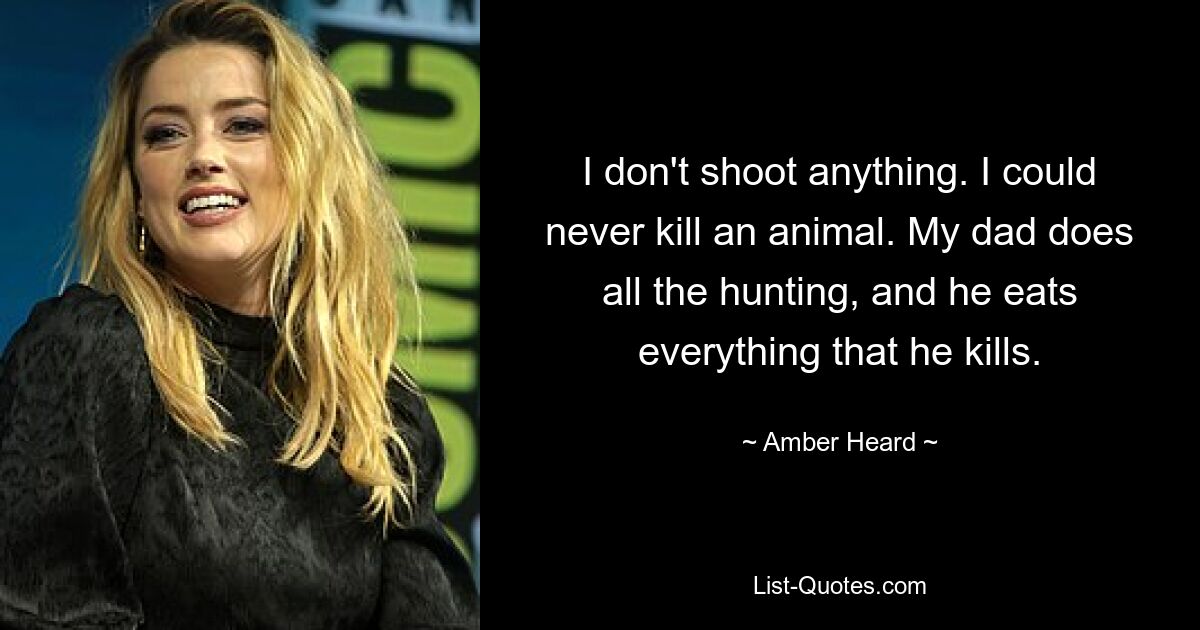 I don't shoot anything. I could never kill an animal. My dad does all the hunting, and he eats everything that he kills. — © Amber Heard