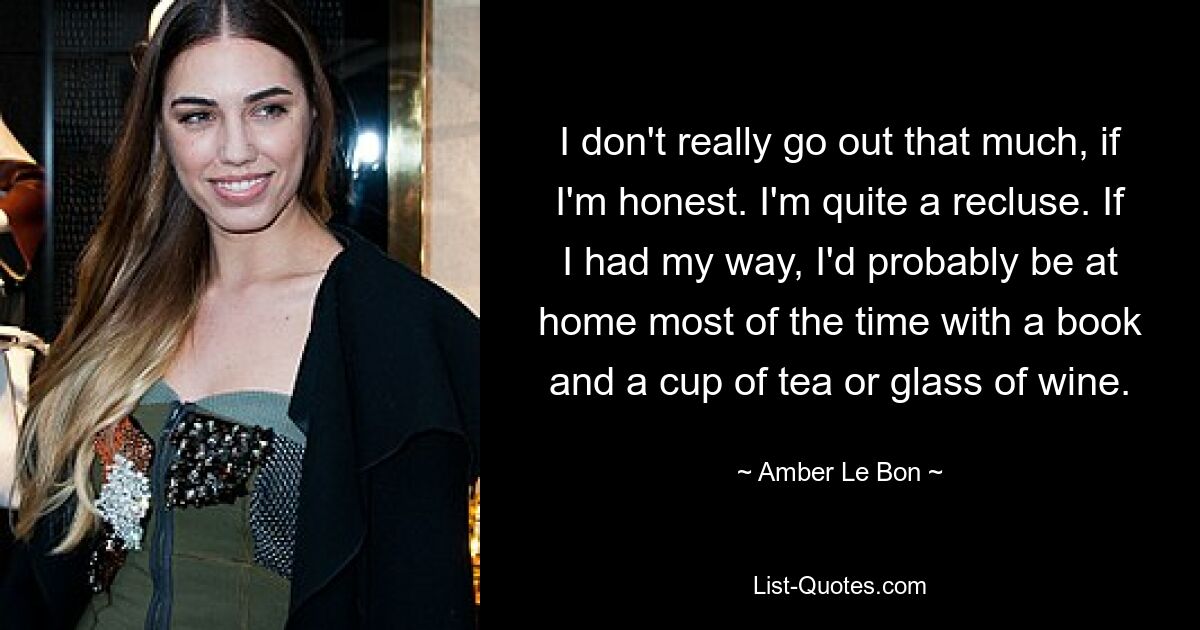 I don't really go out that much, if I'm honest. I'm quite a recluse. If I had my way, I'd probably be at home most of the time with a book and a cup of tea or glass of wine. — © Amber Le Bon