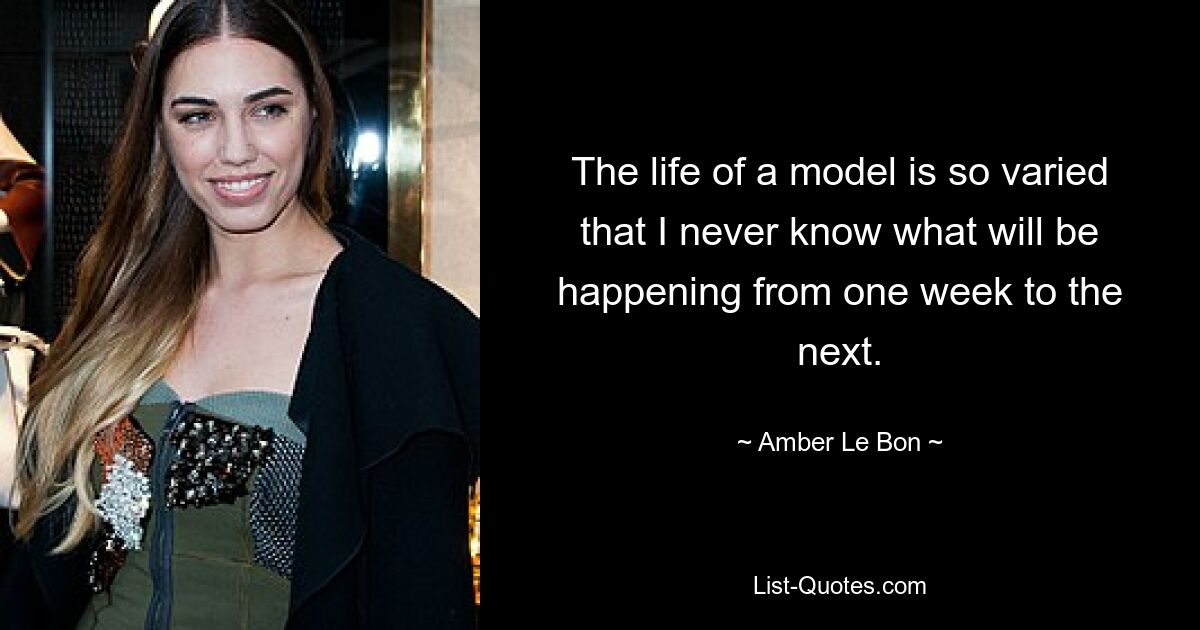 The life of a model is so varied that I never know what will be happening from one week to the next. — © Amber Le Bon