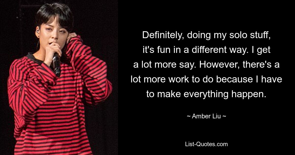 Definitely, doing my solo stuff, it's fun in a different way. I get a lot more say. However, there's a lot more work to do because I have to make everything happen. — © Amber Liu