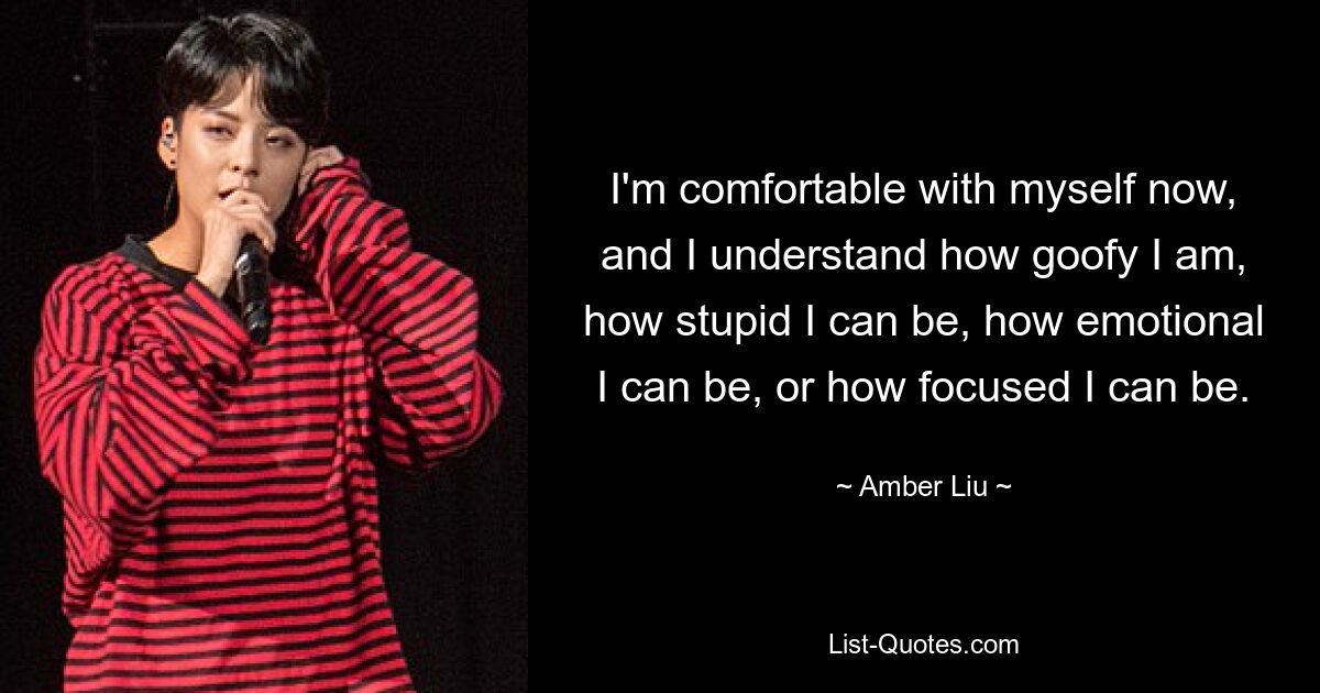 I'm comfortable with myself now, and I understand how goofy I am, how stupid I can be, how emotional I can be, or how focused I can be. — © Amber Liu