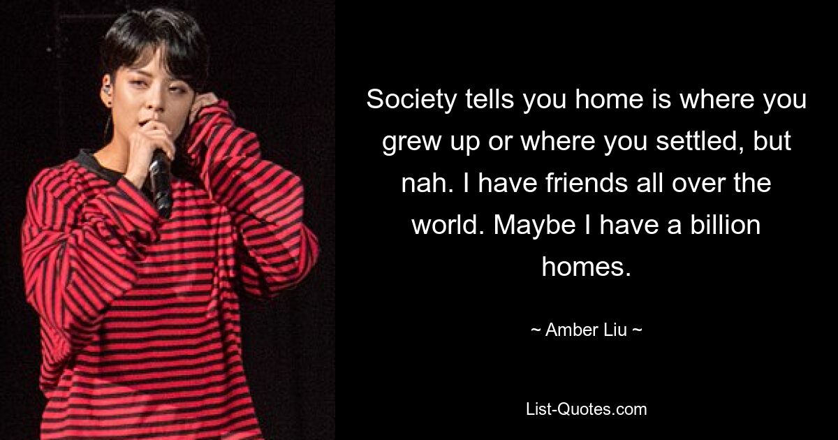 Society tells you home is where you grew up or where you settled, but nah. I have friends all over the world. Maybe I have a billion homes. — © Amber Liu