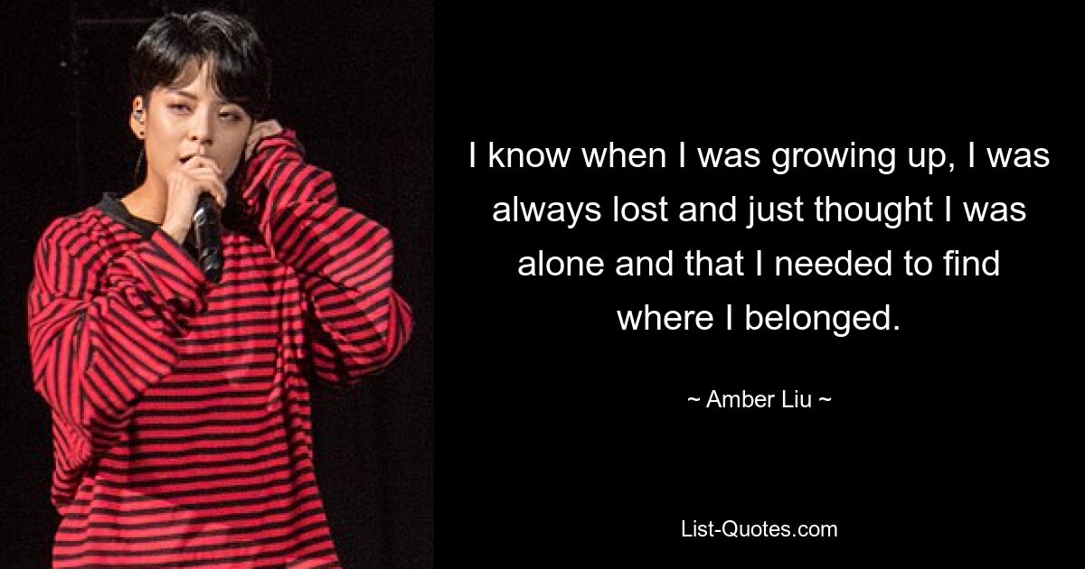 I know when I was growing up, I was always lost and just thought I was alone and that I needed to find where I belonged. — © Amber Liu