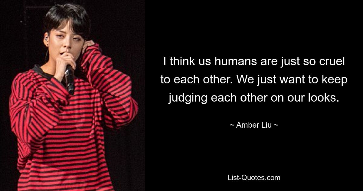 I think us humans are just so cruel to each other. We just want to keep judging each other on our looks. — © Amber Liu