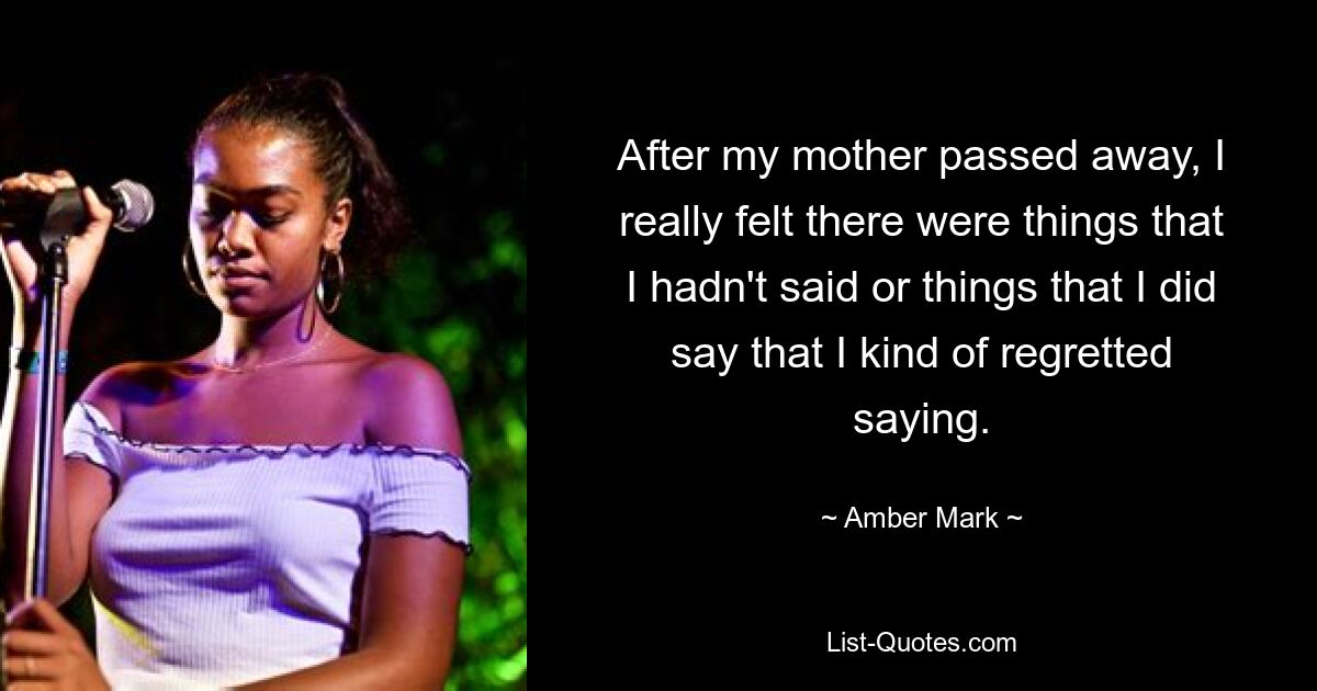 After my mother passed away, I really felt there were things that I hadn't said or things that I did say that I kind of regretted saying. — © Amber Mark