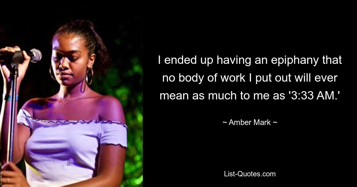 I ended up having an epiphany that no body of work I put out will ever mean as much to me as '3:33 AM.' — © Amber Mark