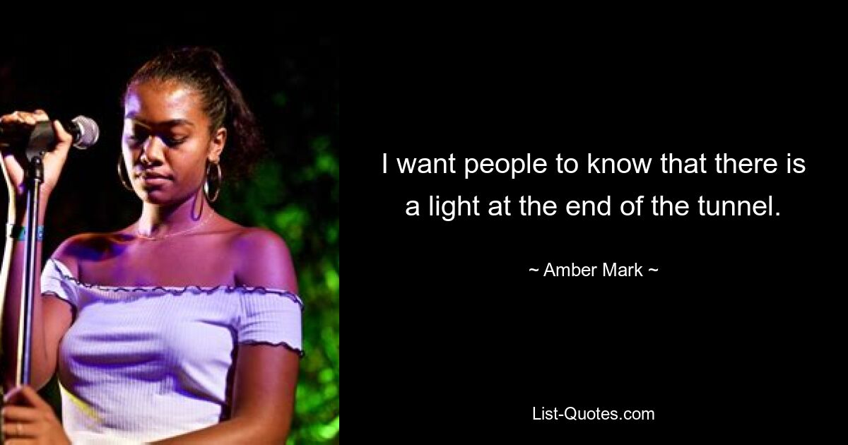 I want people to know that there is a light at the end of the tunnel. — © Amber Mark