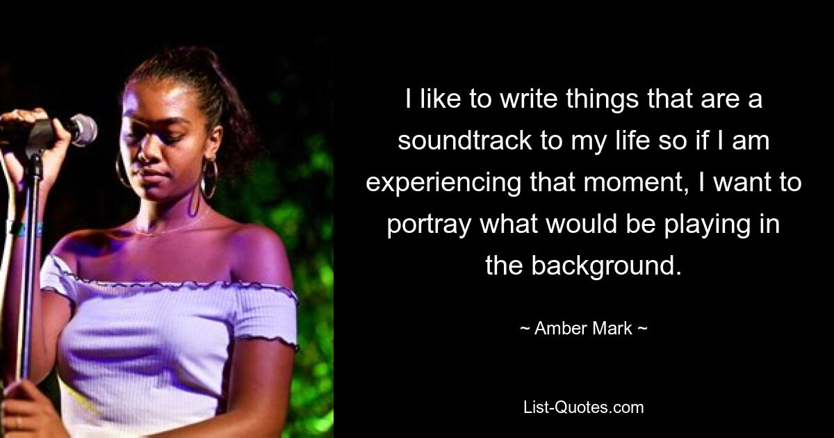 I like to write things that are a soundtrack to my life so if I am experiencing that moment, I want to portray what would be playing in the background. — © Amber Mark