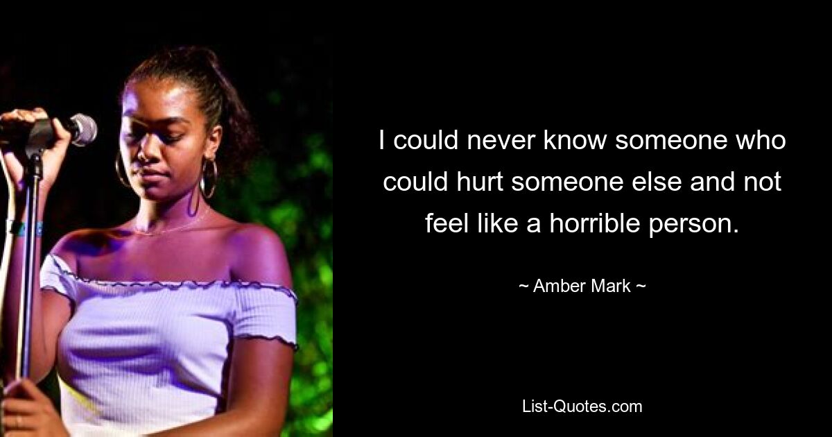 I could never know someone who could hurt someone else and not feel like a horrible person. — © Amber Mark