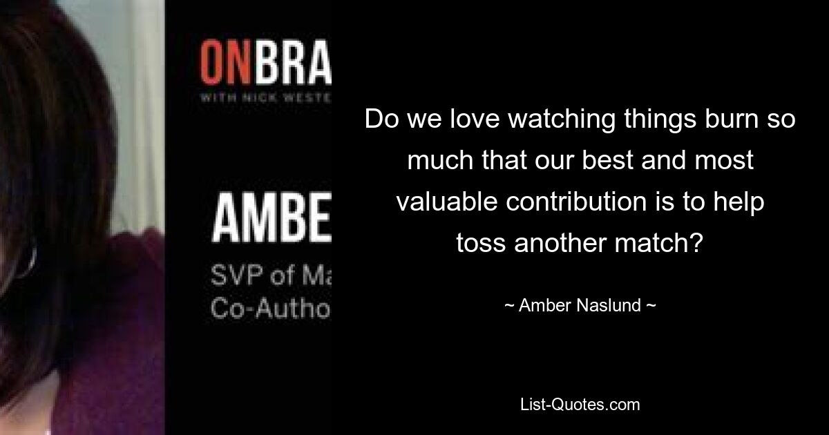 Do we love watching things burn so much that our best and most valuable contribution is to help toss another match? — © Amber Naslund