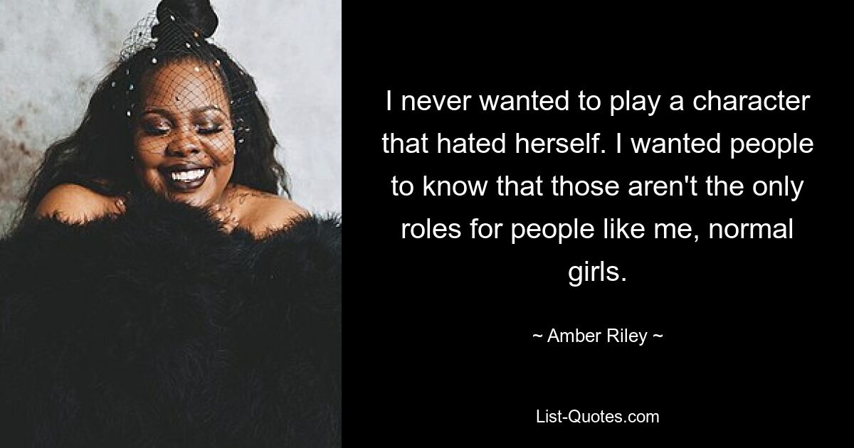 I never wanted to play a character that hated herself. I wanted people to know that those aren't the only roles for people like me, normal girls. — © Amber Riley