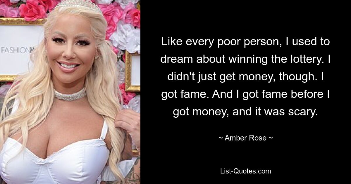 Like every poor person, I used to dream about winning the lottery. I didn't just get money, though. I got fame. And I got fame before I got money, and it was scary. — © Amber Rose