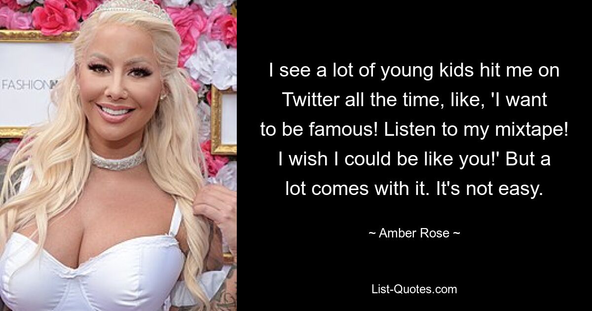 I see a lot of young kids hit me on Twitter all the time, like, 'I want to be famous! Listen to my mixtape! I wish I could be like you!' But a lot comes with it. It's not easy. — © Amber Rose