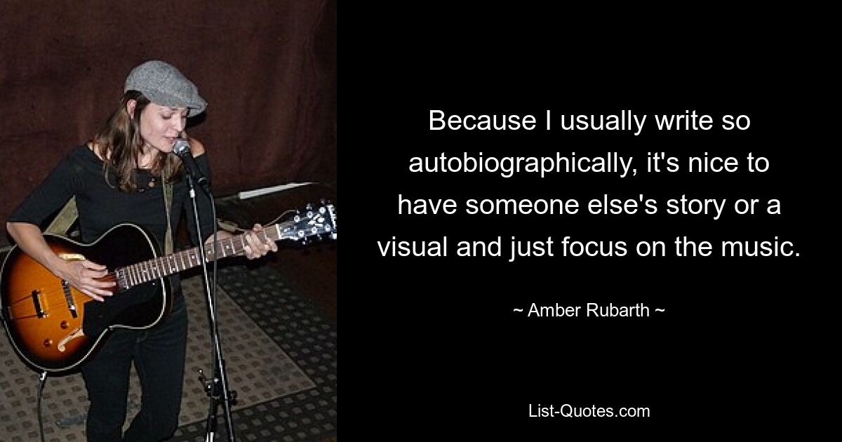 Because I usually write so autobiographically, it's nice to have someone else's story or a visual and just focus on the music. — © Amber Rubarth