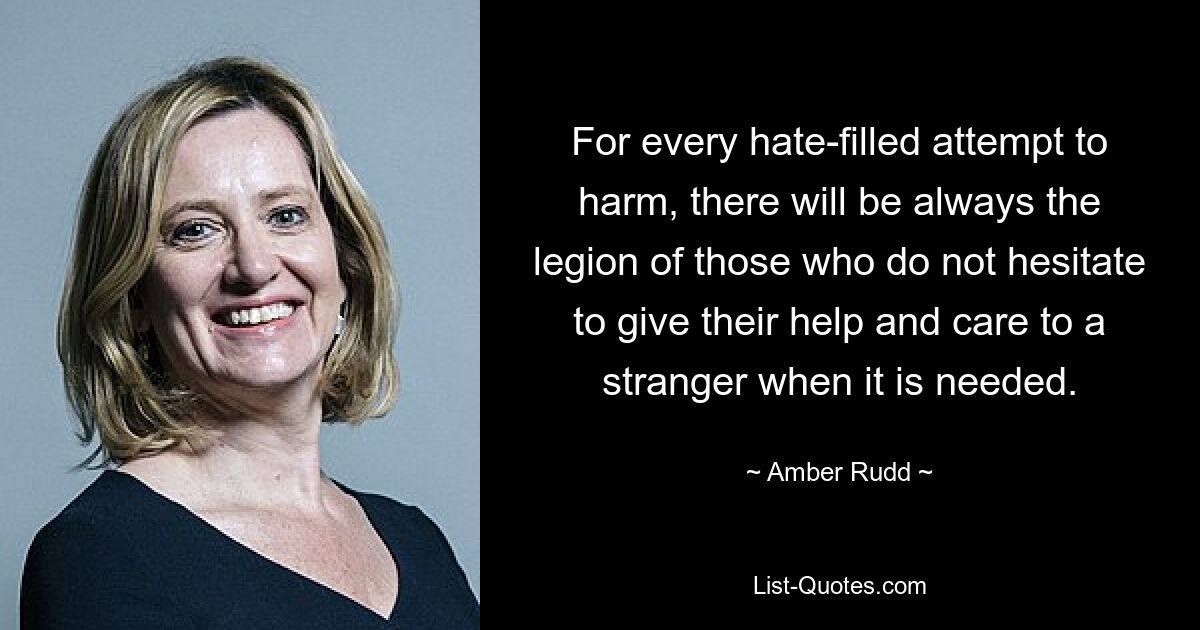 For every hate-filled attempt to harm, there will be always the legion of those who do not hesitate to give their help and care to a stranger when it is needed. — © Amber Rudd