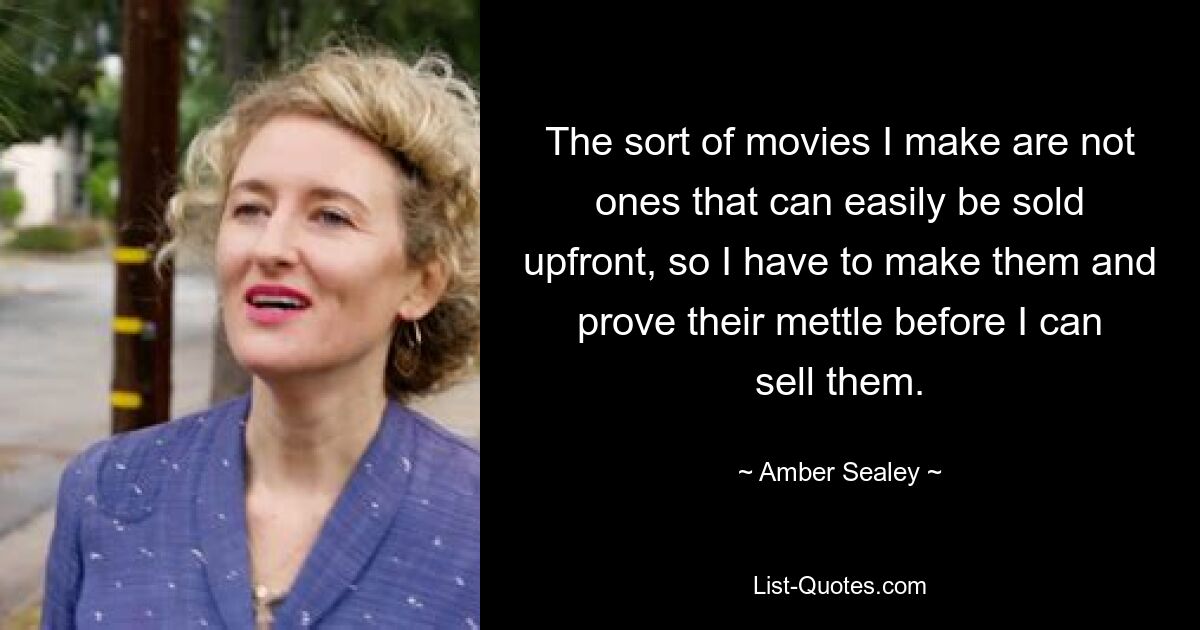 The sort of movies I make are not ones that can easily be sold upfront, so I have to make them and prove their mettle before I can sell them. — © Amber Sealey