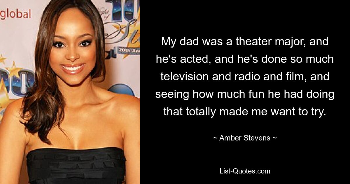 My dad was a theater major, and he's acted, and he's done so much television and radio and film, and seeing how much fun he had doing that totally made me want to try. — © Amber Stevens