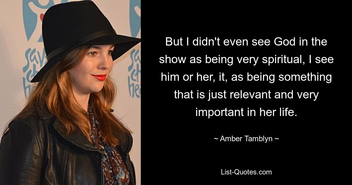 But I didn't even see God in the show as being very spiritual, I see him or her, it, as being something that is just relevant and very important in her life. — © Amber Tamblyn