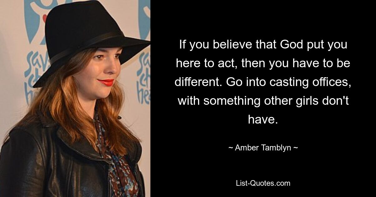 If you believe that God put you here to act, then you have to be different. Go into casting offices, with something other girls don't have. — © Amber Tamblyn