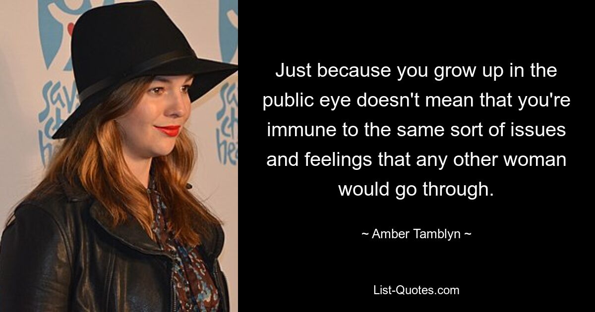 Just because you grow up in the public eye doesn't mean that you're immune to the same sort of issues and feelings that any other woman would go through. — © Amber Tamblyn