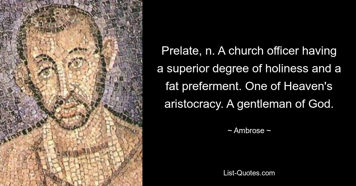 Prelate, n. A church officer having a superior degree of holiness and a fat preferment. One of Heaven's aristocracy. A gentleman of God. — © Ambrose