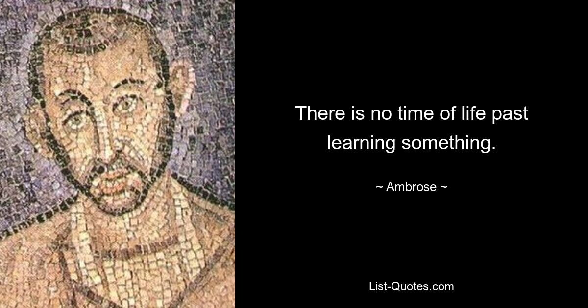 There is no time of life past learning something. — © Ambrose