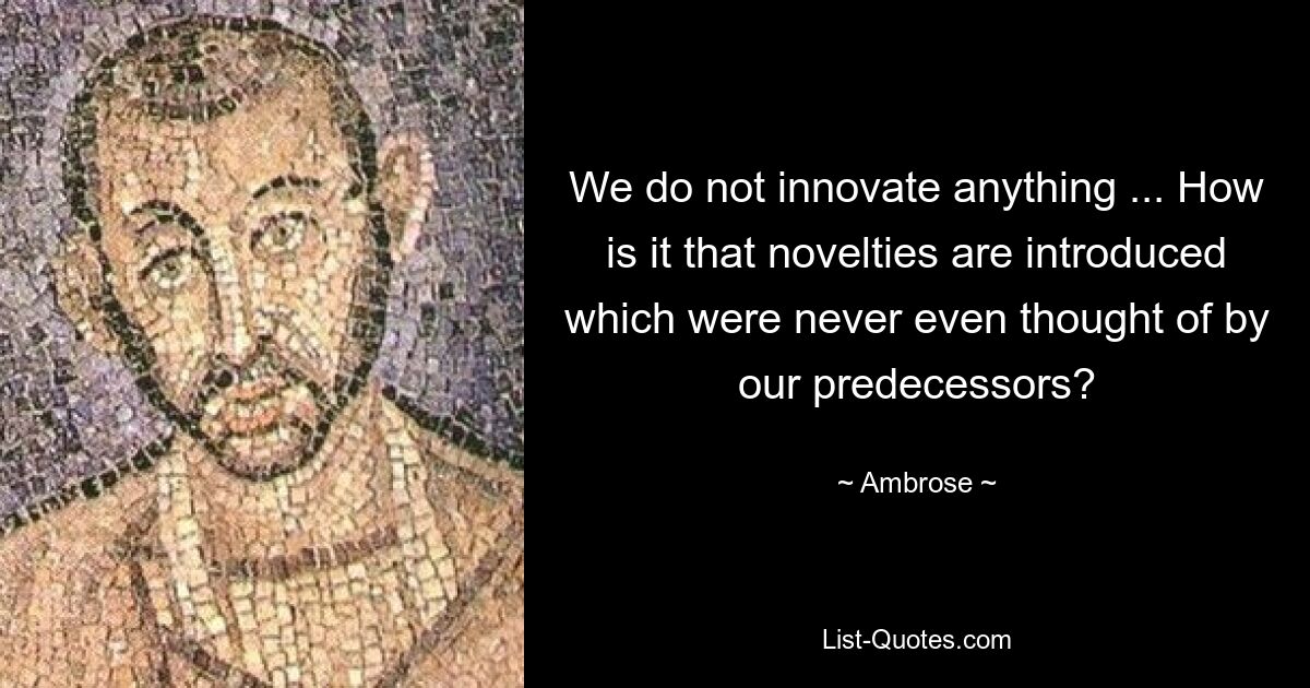 We do not innovate anything ... How is it that novelties are introduced which were never even thought of by our predecessors? — © Ambrose