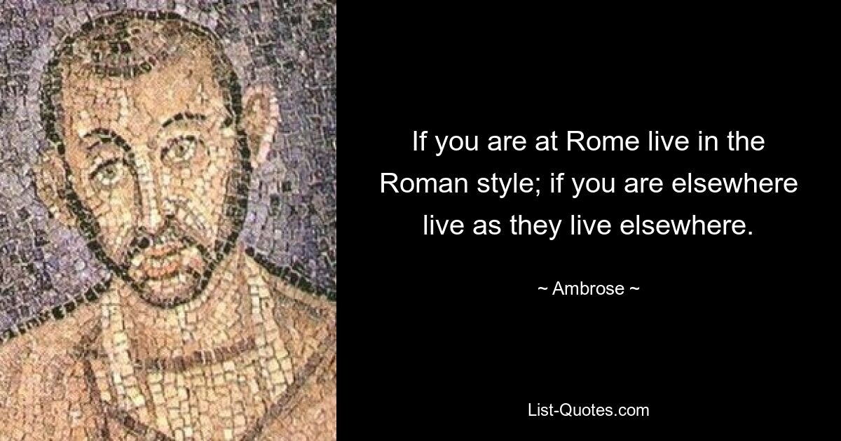 If you are at Rome live in the Roman style; if you are elsewhere live as they live elsewhere. — © Ambrose