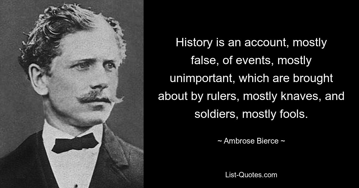 History is an account, mostly false, of events, mostly unimportant, which are brought about by rulers, mostly knaves, and soldiers, mostly fools. — © Ambrose Bierce