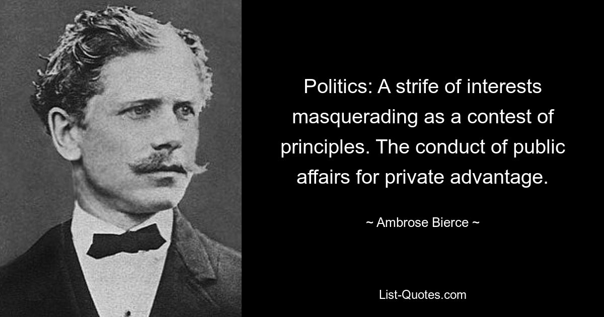 Politics: A strife of interests masquerading as a contest of principles. The conduct of public affairs for private advantage. — © Ambrose Bierce