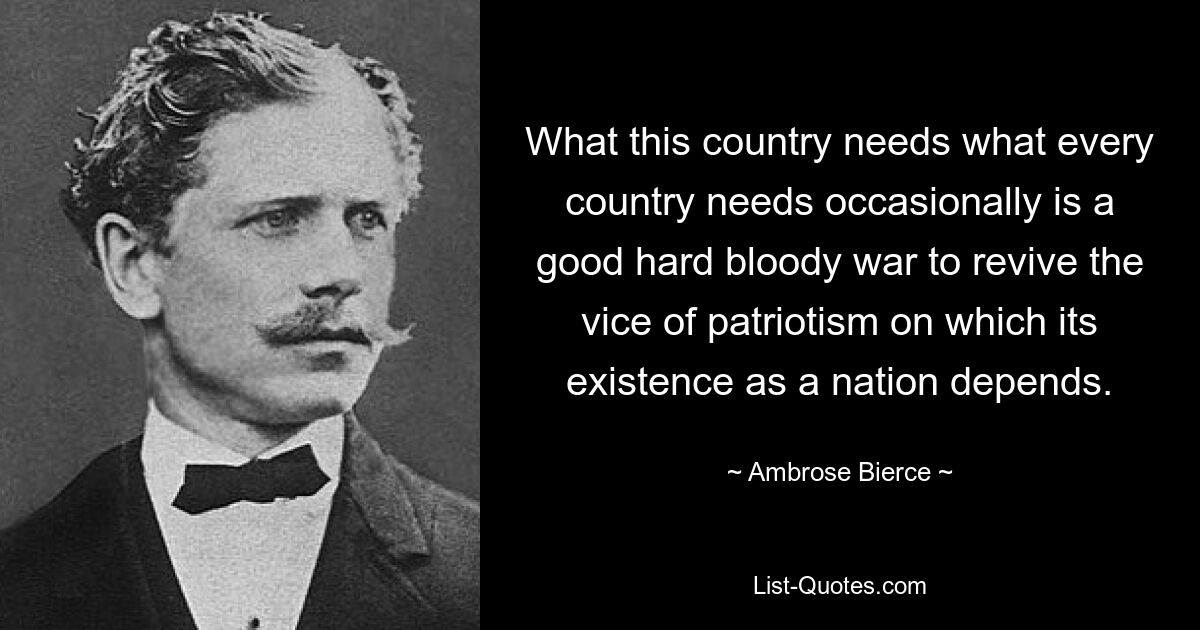 What this country needs what every country needs occasionally is a good hard bloody war to revive the vice of patriotism on which its existence as a nation depends. — © Ambrose Bierce