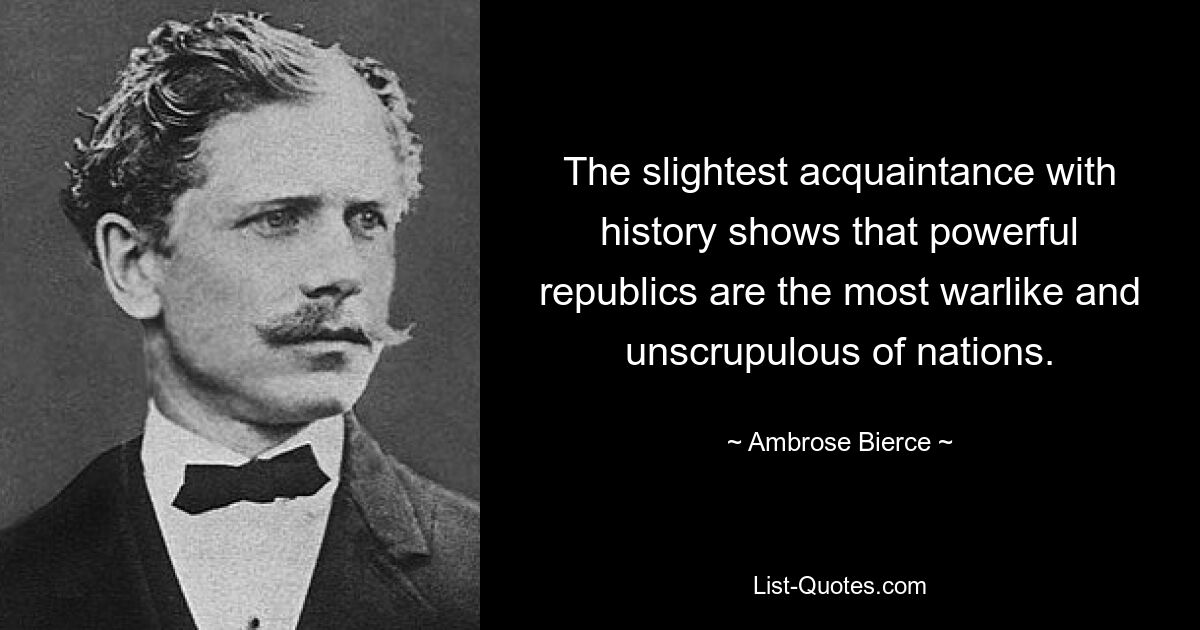 The slightest acquaintance with history shows that powerful republics are the most warlike and unscrupulous of nations. — © Ambrose Bierce