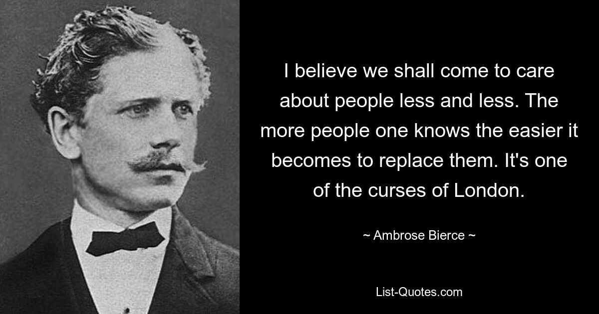 Ich glaube, wir werden uns immer weniger um die Menschen kümmern. Je mehr Leute man kennt, desto einfacher wird es, sie zu ersetzen. Es ist einer der Flüche Londons. — © Ambrose Bierce