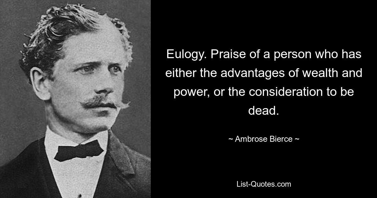 Eulogy. Praise of a person who has either the advantages of wealth and power, or the consideration to be dead. — © Ambrose Bierce