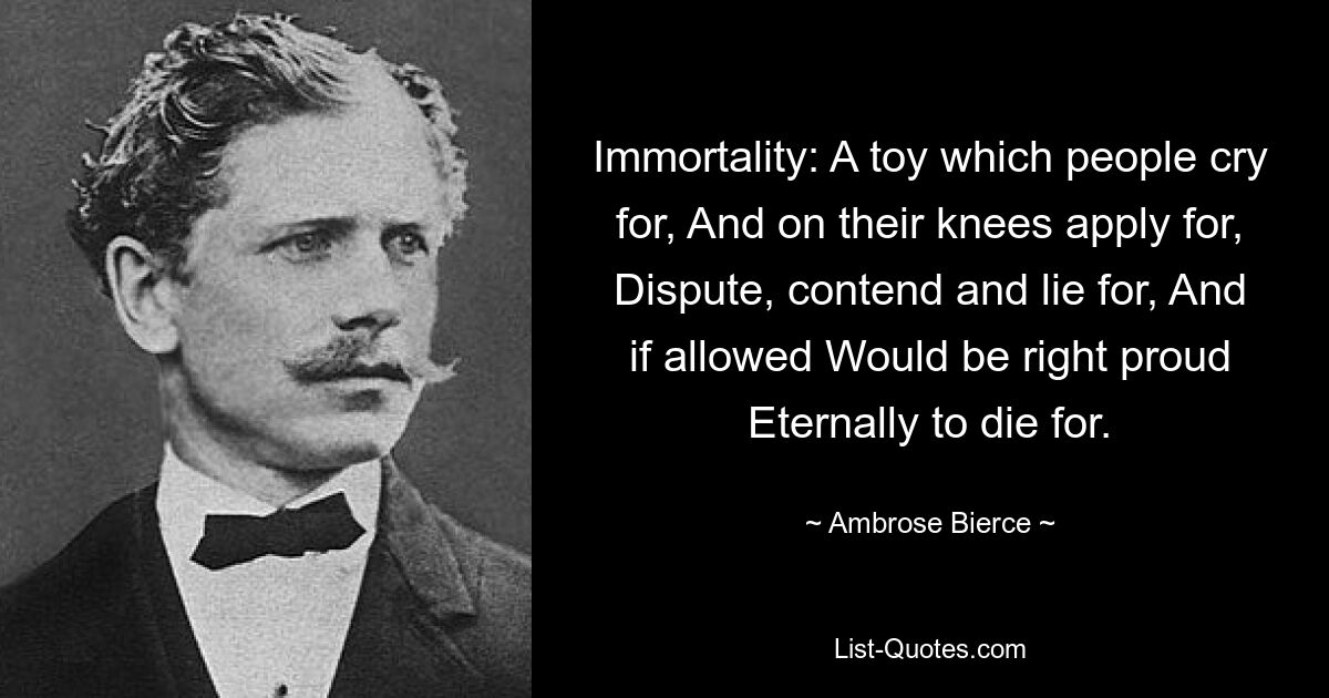 Immortality: A toy which people cry for, And on their knees apply for, Dispute, contend and lie for, And if allowed Would be right proud Eternally to die for. — © Ambrose Bierce