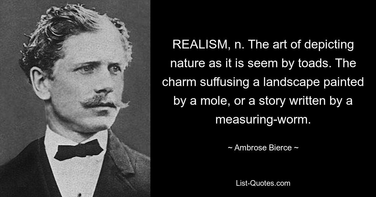 REALISM, n. The art of depicting nature as it is seem by toads. The charm suffusing a landscape painted by a mole, or a story written by a measuring-worm. — © Ambrose Bierce