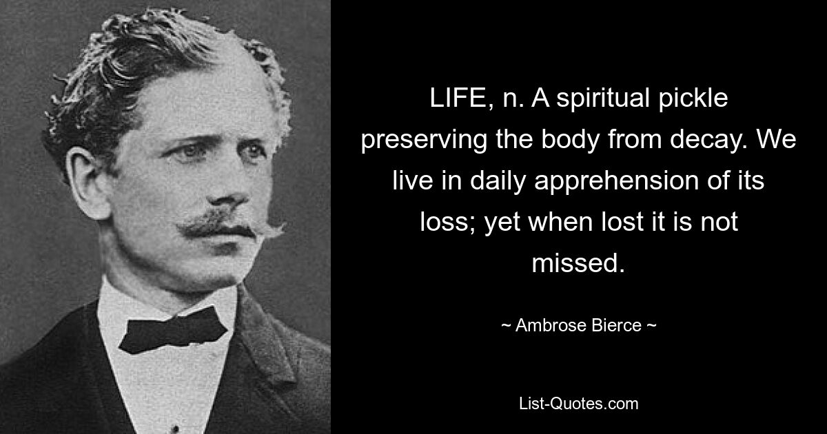 LIFE, n. A spiritual pickle preserving the body from decay. We live in daily apprehension of its loss; yet when lost it is not missed. — © Ambrose Bierce