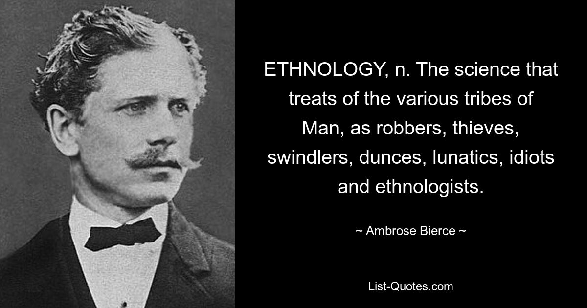 ETHNOLOGY, n. The science that treats of the various tribes of Man, as robbers, thieves, swindlers, dunces, lunatics, idiots and ethnologists. — © Ambrose Bierce