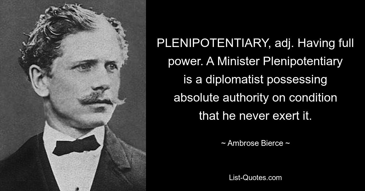 PLENIPOTENTIARY, adj. Having full power. A Minister Plenipotentiary is a diplomatist possessing absolute authority on condition that he never exert it. — © Ambrose Bierce