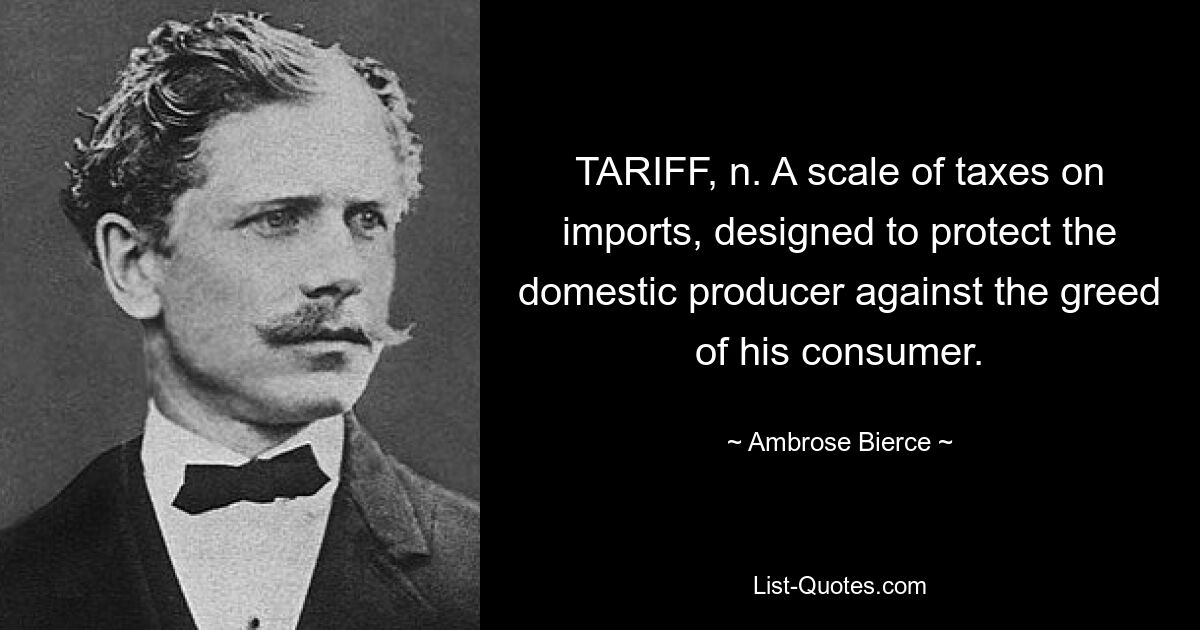 TARIFF, n. A scale of taxes on imports, designed to protect the domestic producer against the greed of his consumer. — © Ambrose Bierce