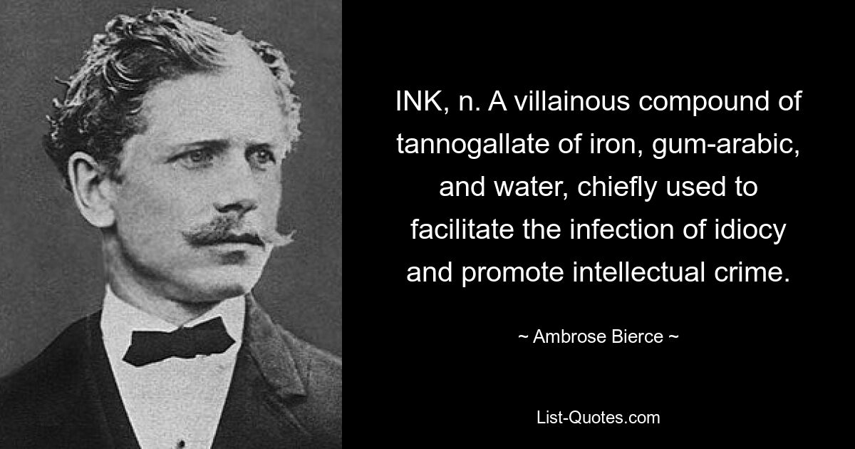 INK, n. A villainous compound of tannogallate of iron, gum-arabic, and water, chiefly used to facilitate the infection of idiocy and promote intellectual crime. — © Ambrose Bierce