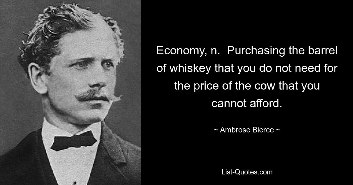 Economy, n.  Purchasing the barrel of whiskey that you do not need for the price of the cow that you cannot afford. — © Ambrose Bierce