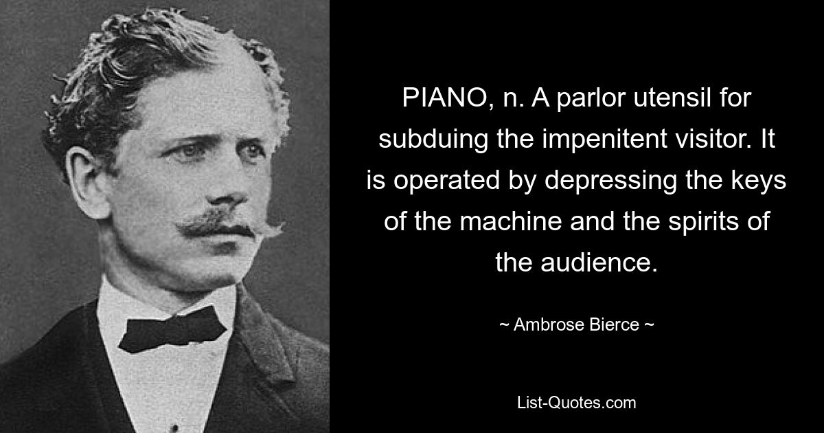 PIANO, n. A parlor utensil for subduing the impenitent visitor. It is operated by depressing the keys of the machine and the spirits of the audience. — © Ambrose Bierce